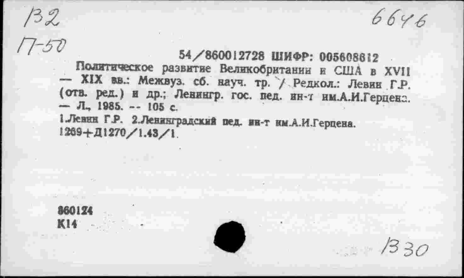 ﻿54/860012728 ШИФР: 005608682
Политическое развитие Великобритании и США в XVII
—	XIX вв.: Межвуз. сб. науч. тр./ Редкол.г Левин TJP. (отв. ред.) и др.; Ленингр. гос. пед. ин-r им.А.И.Герценс
—	Л., 1085. — 105 с.
1 Левин ГА 2.Ленинградский пед. >в-т нм.А.И.Герцена.
1269-Ь Д1270/1.43/1
860124